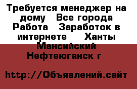 Требуется менеджер на дому - Все города Работа » Заработок в интернете   . Ханты-Мансийский,Нефтеюганск г.